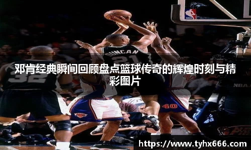 邓肯经典瞬间回顾盘点篮球传奇的辉煌时刻与精彩图片